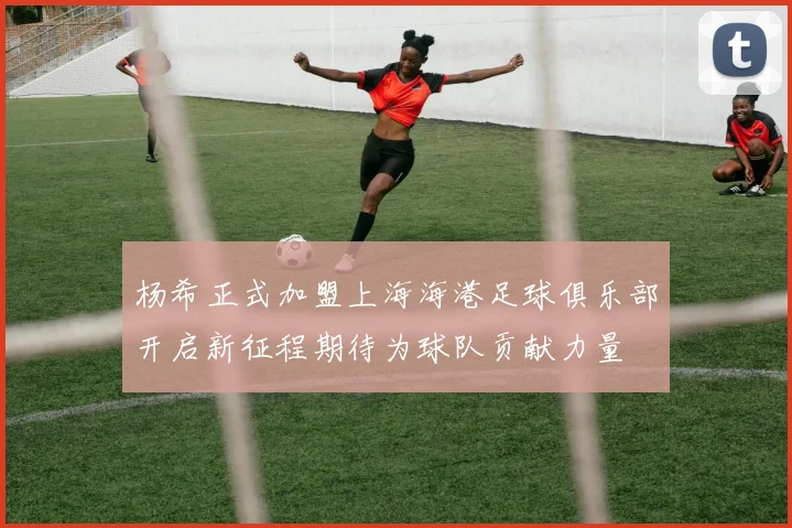 杨希正式加盟上海海港足球俱乐部开启新征程期待为球队贡献力量