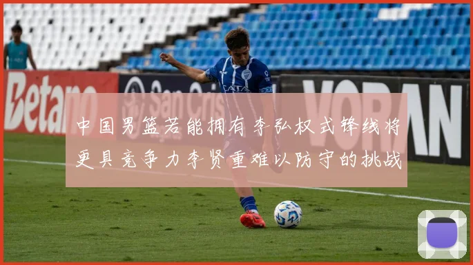 中国男篮若能拥有李弘权式锋线将更具竞争力李贤重难以防守的挑战