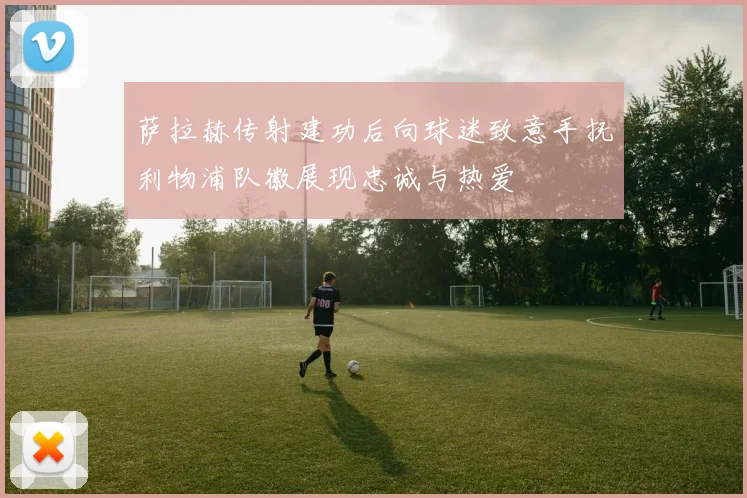 萨拉赫传射建功后向球迷致意手抚利物浦队徽展现忠诚与热爱