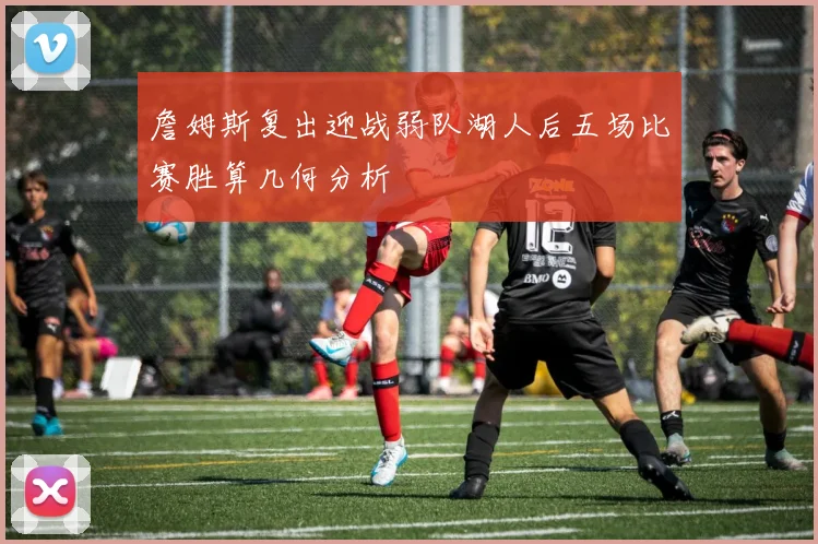 詹姆斯复出迎战弱队湖人后五场比赛胜算几何分析
