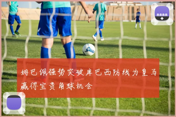姆巴佩强势突破库巴西防线为皇马赢得宝贵角球机会