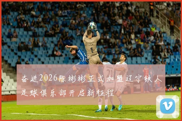 奋进2026陈彬彬正式加盟辽宁铁人足球俱乐部开启新征程