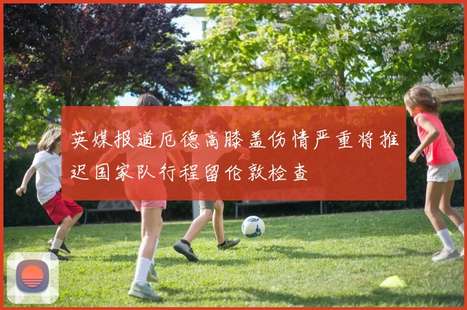 英媒报道厄德高膝盖伤情严重将推迟国家队行程留伦敦检查