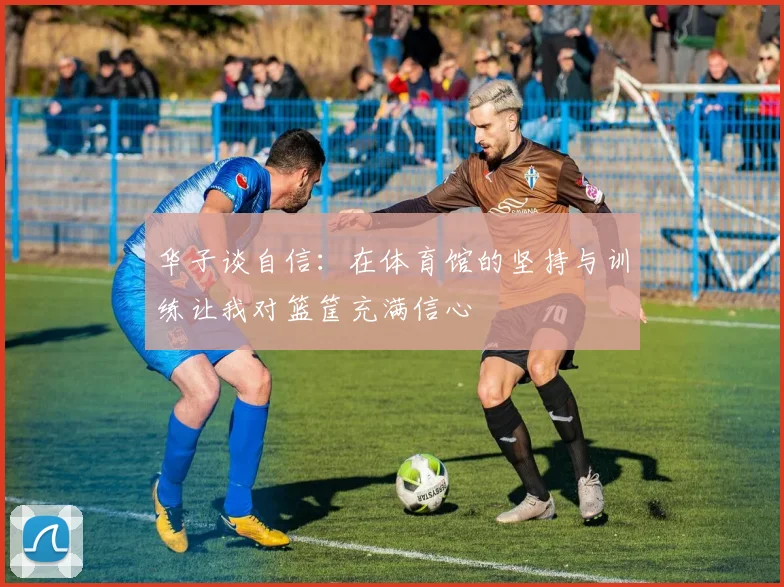 华子谈自信：在体育馆的坚持与训练让我对篮筐充满信心