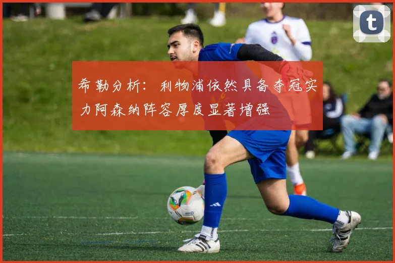 希勒分析：利物浦依然具备夺冠实力阿森纳阵容厚度显著增强