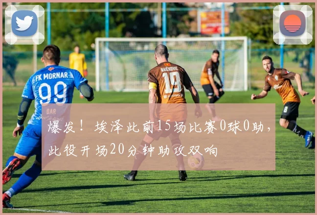 爆发！埃泽此前15场比赛0球0助，此役开场20分钟助攻双响
