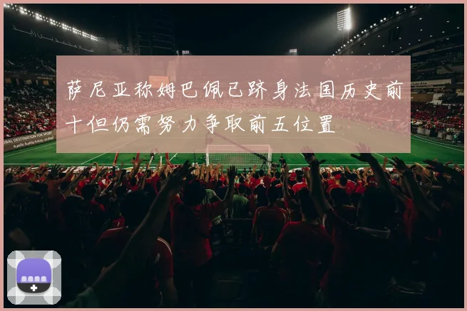萨尼亚称姆巴佩已跻身法国历史前十但仍需努力争取前五位置
