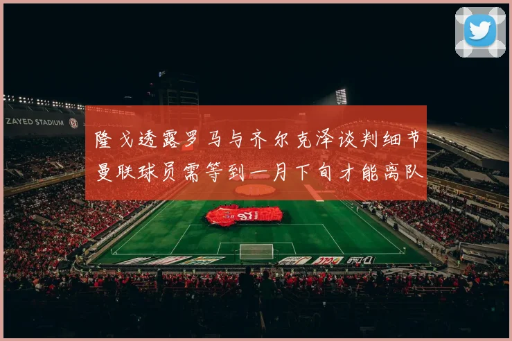 隆戈透露罗马与齐尔克泽谈判细节曼联球员需等到一月下旬才能离队
