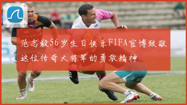 范志毅56岁生日快乐FIFA官博致敬这位传奇大将军的勇敢精神